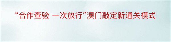 “合作查验 一次放行”澳门敲定新通关模式