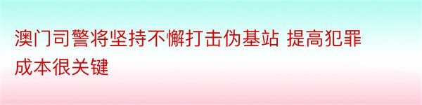 澳门司警将坚持不懈打击伪基站 提高犯罪成本很关键