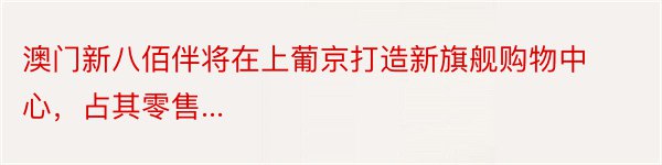 澳门新八佰伴将在上葡京打造新旗舰购物中心，占其零售...