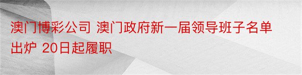 澳门博彩公司 澳门政府新一届领导班子名单出炉 20日起履职