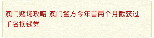 澳门赌场攻略 澳门警方今年首两个月截获过千名换钱党