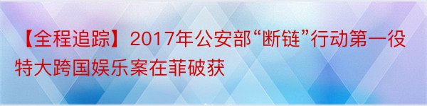 【全程追踪】2017年公安部“断链”行动第一役特大跨国娱乐案在菲破获