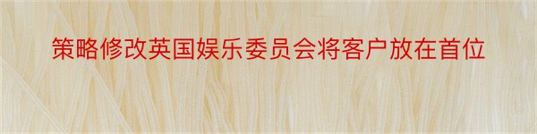 策略修改英国娱乐委员会将客户放在首位