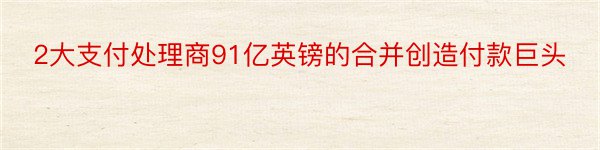 2大支付处理商91亿英镑的合并创造付款巨头