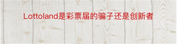 Lottoland是彩票届的骗子还是创新者