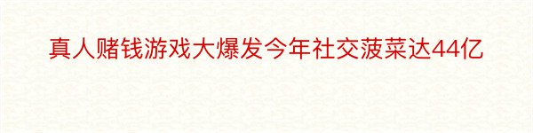 真人赌钱游戏大爆发今年社交菠菜达44亿