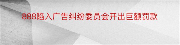 888陷入广告纠纷委员会开出巨额罚款