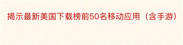 揭示最新美国下载榜前50名移动应用（含手游）