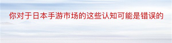 你对于日本手游市场的这些认知可能是错误的