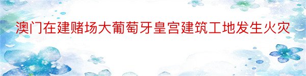 澳门在建赌场大葡萄牙皇宫建筑工地发生火灾