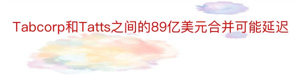 Tabcorp和Tatts之间的89亿美元合并可能延迟