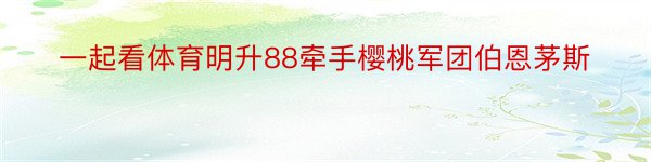 一起看体育明升88牵手樱桃军团伯恩茅斯