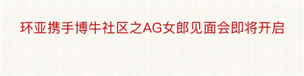 环亚携手博牛社区之AG女郎见面会即将开启