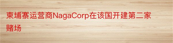 柬埔寨运营商NagaCorp在该国开建第二家赌场