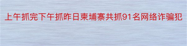 上午抓完下午抓昨日柬埔寨共抓91名网络诈骗犯