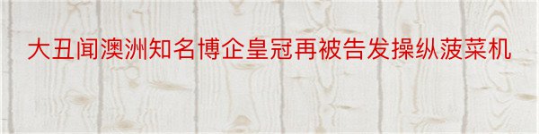 大丑闻澳洲知名博企皇冠再被告发操纵菠菜机