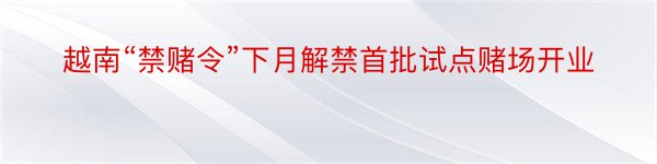 越南“禁赌令”下月解禁首批试点赌场开业