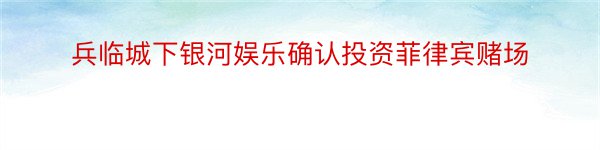 兵临城下银河娱乐确认投资菲律宾赌场