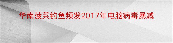 华南菠菜钓鱼频发2017年电脑病毒暴减