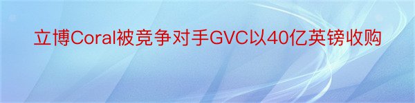 立博Coral被竞争对手GVC以40亿英镑收购