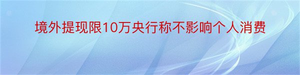 境外提现限10万央行称不影响个人消费