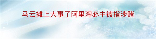 马云摊上大事了阿里淘必中被指涉赌