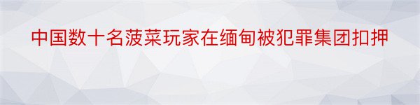 中国数十名菠菜玩家在缅甸被犯罪集团扣押