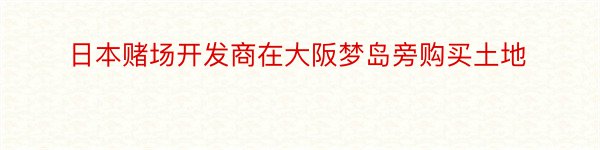 日本赌场开发商在大阪梦岛旁购买土地