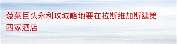 菠菜巨头永利攻城略地要在拉斯维加斯建第四家酒店