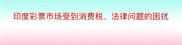 印度彩票市场受到消费税、法律问题的困扰