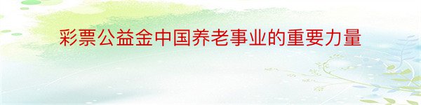 彩票公益金中国养老事业的重要力量