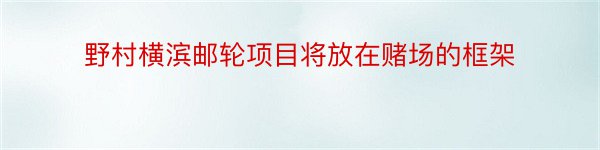 野村横滨邮轮项目将放在赌场的框架