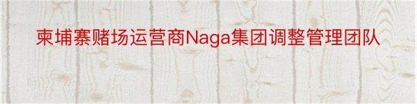 柬埔寨赌场运营商Naga集团调整管理团队