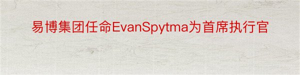 易博集团任命EvanSpytma为首席执行官