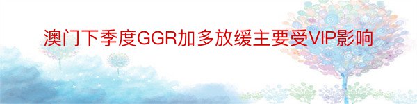 澳门下季度GGR加多放缓主要受VIP影响