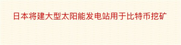 日本将建大型太阳能发电站用于比特币挖矿