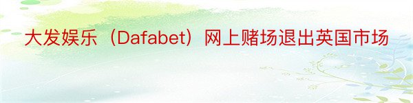 大发娱乐（Dafabet）网上赌场退出英国市场