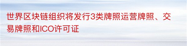 世界区块链组织将发行3类牌照运营牌照、交易牌照和ICO许可证