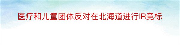 医疗和儿童团体反对在北海道进行IR竞标