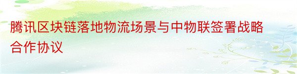 腾讯区块链落地物流场景与中物联签署战略合作协议