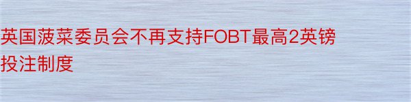 英国菠菜委员会不再支持FOBT最高2英镑投注制度