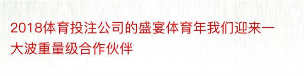 2018体育投注公司的盛宴体育年我们迎来一大波重量级合作伙伴