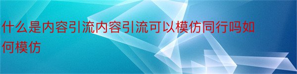 什么是内容引流内容引流可以模仿同行吗如何模仿