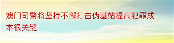 澳门司警将坚持不懈打击伪基站提高犯罪成本很关键