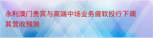 永利澳门贵宾与高端中场业务疲软投行下调其营收预测