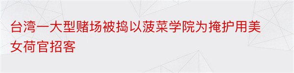 台湾一大型赌场被捣以菠菜学院为掩护用美女荷官招客