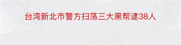 台湾新北市警方扫荡三大黑帮逮38人