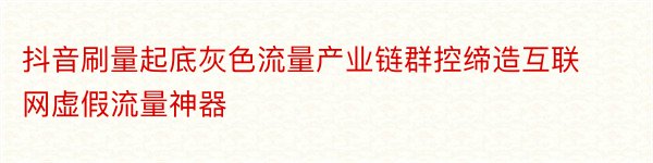 抖音刷量起底灰色流量产业链群控缔造互联网虚假流量神器