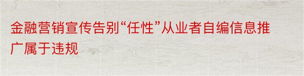 金融营销宣传告别“任性”从业者自编信息推广属于违规