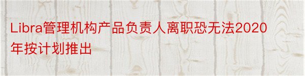 Libra管理机构产品负责人离职恐无法2020年按计划推出